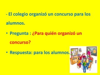- El colegio organizó un concurso para los
alumnos.
• Pregunta : ¿Para quién organizó un
concurso?
• Respuesta: para los alumnos.