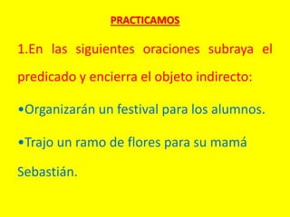 PRACTICAMOS
1.En las siguientes oraciones subraya el
predicado y encierra el objeto indirecto:
•Organizarán un festival para los alumnos.
•Trajo un ramo de flores para su mamá
Sebastián.