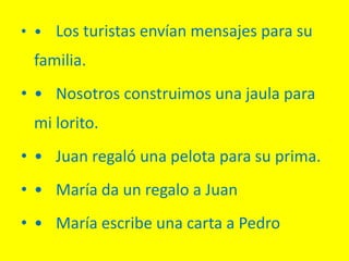 • • Los turistas envían mensajes para su
familia.
• • Nosotros construimos una jaula para
mi lorito.
• • Juan regaló una pelota para su prima.
• • María da un regalo a Juan
• • María escribe una carta a Pedro