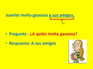 Juanito invita gaseosa a sus amigos.
• Pregunta : ¿A quién invita gaseosa?
• Respuesta: A sus amigos
O.I
 
