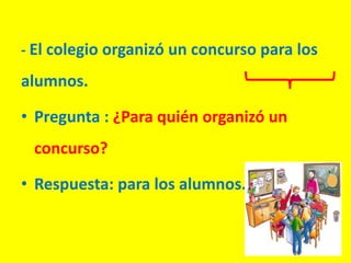 - El colegio organizó un concurso para los
alumnos.
• Pregunta : ¿Para quién organizó un
concurso?
• Respuesta: para los alumnos.
 