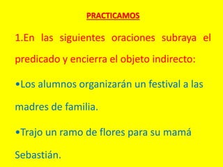 PRACTICAMOS
1.En las siguientes oraciones subraya el
predicado y encierra el objeto indirecto:
•Los alumnos organizarán un festival a las
madres de familia.
•Trajo un ramo de flores para su mamá
Sebastián.
 