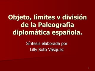 Objeto, límites v división de la Paleografía diplomática española. Síntesis elaborada por  Lilly Soto Vásquez  