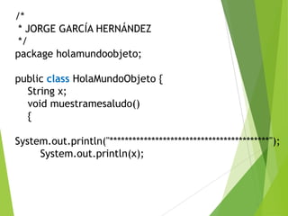 /*
* JORGE GARCÍA HERNÁNDEZ
*/
package holamundoobjeto;
public class HolaMundoObjeto {
String x;
void muestramesaludo()
{
System.out.println("******************************************");
System.out.println(x);