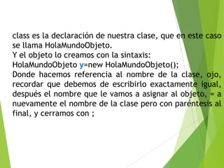 class es la declaración de nuestra clase, que en este caso
se llama HolaMundoObjeto.
Y el objeto lo creamos con la sintaxis:
HolaMundoObjeto y=new HolaMundoObjeto();
Donde hacemos referencia al nombre de la clase, ojo,
recordar que debemos de escribirlo exactamente igual,
después el nombre que le vamos a asignar al objeto, = a
nuevamente el nombre de la clase pero con paréntesis al
final, y cerramos con ;
