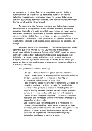 de lesionados en el trabajo Esta norma venezolana permite y facilita la
comparación de las estadísticas de las lesiones ocurridas en distintas
industrias, organizaciones, empresas o grupos de trabajos de la misma
actividad económica y de riesgos similares. Tales comparaciones pueden ser
hechas a nivel nacional o internacional.
No estamos se está haciendo referencia a reivindicaciones, pagos,
exoneraciones ni nada parecido, se está haciendo referencia a datos que
permitirán desarrollar una mejor seguridad en los puestos de trabajo, porque
esta norma venezolana no establece lo referente a prestaciones sociales,
compensaciones a trabajadores indemnizaciones por capacidad física,
ocasionadas por accidentes y otras que establezcan o puedan establecer leyes
y reglamentos conexos con la materia, sino a estadísticas de accidentes de
trabajo.
Prevenir los Accidentes es la solución En otras investigaciones, hemos
aprendido que según Artículo 69 de la Ley Orgánica de Prevención,
Condiciones y Medio Ambiente de Trabajo – LOPCYMAT, donde se hace la
definición de accidente de trabajo como todo suceso que produzca en el
trabajador o la trabajadora una lesión funcional o corporal, permanente o
temporal, inmediata o posterior, o la muerte, resultante de una acción que
pueda ser determinada o sobrevenida en el curso del trabajo, por el hecho o
con ocasión del trabajo.
Son igualmente accidentes de trabajo.
 . La lesión interna determinada por un esfuerzo violento o
producto de la exposición a agentes físicos, mecánicos, químicos,
biológicos, psicosociales, condiciones meteorológicas
sobrevenidas en las mismas circunstancias.
 Los accidentes acaecidos en actos de salvamento y en otros de
naturaleza análoga, cuando tengan relación con el trabajo.
 Los accidentes que sufra el trabajador o la trabajadora en el
trayecto hacia y desde su centro de trabajo, siempre que ocurra
durante el recorrido habitual, salvo que haya sido necesario
realizar otro recorrido por motivos que no le sean imputables al
trabajador o la trabajadora, y exista concordancia cronológica y
topográfica en el recorrido.
 Los accidentes que sufra el trabajador o la trabajadora con
ocasión del desempeño de cargos electivos en organizaciones
sindicales, así como los ocurridos al ir o volver del lugar donde se
ejerciten funciones propias de dichos cargos, siempre que
concurran los requisitos de concordancia cronológica y
topográfica exigidos en el numeral anterior.
 