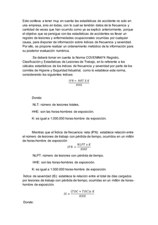 Esto conlleva a tener muy en cuenta las estadísticas de accidente no solo en
una empresa, sino en todas, con lo cual se tendrán datos de la frecuencia y
cantidad de veces que han ocurrido como ya se explicó anteriormente, porque
el objetivo que se persigue con las estadísticas de accidentes es llevar un
registro de lesiones y enfermedades ocupacionales ocurridas por cualquier
causa, para disponer de información sobre índices de frecuencia y severidad.
Por ello, se propone realizar un ordenamiento metódico de la información para
su posterior evaluación numérica.
Se deberá tomar en cuenta la Norma COVENIN474 Registro,
Clasificación y Estadísticas de Lesiones de Trabajo, en lo referente a los
cálculos estadísticos de los índices de frecuencia y severidad por parte de los
comités de Higiene y Seguridad Industrial, como lo establece esta norma,
considerando los siguientes índices:
𝐼𝐹𝐵 = 𝑁𝐾𝑇 𝑋 𝐾
𝐻𝐻𝐸
Donde:
NLT: número de lesiones totales.
HHE: son las horas-hombres de exposición.
K: es igual a 1.000.000 horas-hombre de exposición.
Mientras que el Índice de frecuencia neta (IFN): establece relación entre
el número de lesiones de trabajo con pérdida de tiempo, ocurridos en un millón
de horas-hombre de exposición
𝐼𝐹𝑁 =
𝑁𝐿𝑃𝑇 𝑥 𝐾
𝐻𝐻𝐸
NLPT: número de lesiones con pérdida de tiempo.
HHE: son las horas-hombres de exposición.
K: es igual a 1.000.000 horas-hombre de exposición.
Índice de severidad (IS): establece la relación entre el total de días cargados
por lesiones de trabajo con pérdida de tiempo, ocurridas en un millón de horas-
hombre de exposición.
𝐼𝑆 =
( 𝑇𝐷𝐶 + 𝑇𝐷𝐶) 𝑥 𝐾
𝐻𝐻𝐸
Donde:
 