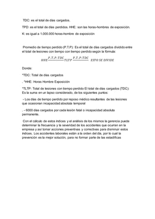 TDC: es el total de días cargados.
TPD: es el total de días perdidos. HHE: son las horas-hombres de exposición.
K: es igual a 1.000.000 horas-hombre de exposición
Promedio de tiempo perdido (P.T.P): Es el total de días cargados dividido entre
el total de lesiones con tiempo con tiempo perdido según la fórmula:
𝐻𝐻𝐸
𝑃. 𝑇. 𝑃: 𝑇𝐷𝐶
𝑇𝐿𝑇𝑃
𝑃. 𝑇. 𝑃: 𝑇𝐷𝐶
𝐸𝑆𝑇𝑂 𝑆𝐸 𝐷𝐼𝑉𝐼𝐷𝐸
Donde:
*TDC: Total de días cargados
. *HHE: Horas Hombre Exposición
*TLTP: Total de lesiones con tiempo perdido El total de días cargados (TDC):
Es la suma en un lapso considerado, de los siguientes puntos:
- Los días de tiempo perdido por reposo médico resultantes de las lesiones
que ocasionan incapacidad absoluta temporal
. - 6000 días cargados por cada lesión fatal o incapacidad absoluta
permanente.
Con el cálculo de estos índices y el análisis de los mismos la gerencia puede
determinar la frecuencia y la severidad de los accidentes que ocurran en la
empresa y así tomar acciones preventivas y correctivas para disminuir estos
índices. Los accidentes laborales están a la orden del día, por lo cual la
prevención es la mejor solución, para no formar parte de las estadificas
 