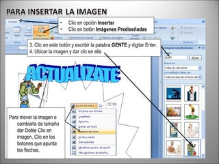 • Clic en opción Insertar
• Clic en botón Imágenes Prediseñadas
3. Clic en este botón y escribir la palabra GENTE y digitar Enter.
4. Ubicar la imagen y dar clic en ella
Para mover la imagen o
cambiarla de tamaño
dar Doble Clic en
imagen, Clic en los
botones que apunta
las flechas.
