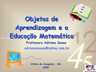 Objetos de Aprendizagem e a Educação Matemática Professora Adriana Sousa [email_address]   Vitória da Conquista - BA 2008 