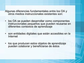 Algunas diferencias fundamentales entre los OA y otros medios instruccionales existentes son: los OA se pueden desarrollar como componentes instruccionales pequeños que pueden reusarse en diferentes  contextos  de aprendizaje son entidades digitales que están accesibles en la Internet  los que producen estos objetos de aprendizaje pueden colaborar y beneficiarse de éstos 