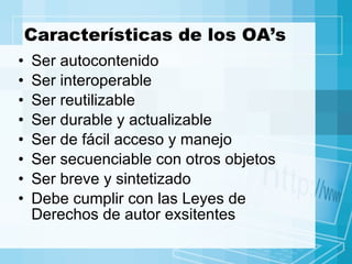Características de los OA’s Ser autocontenido Ser interoperable Ser reutilizable Ser durable y actualizable Ser de fácil acceso y manejo Ser secuenciable con otros objetos Ser breve y sintetizado Debe cumplir con las Leyes de Derechos de autor exsitentes 