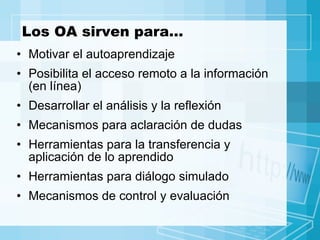 Los OA sirven para… Motivar el autoaprendizaje Posibilita el acceso remoto a la información (en línea) Desarrollar el análisis y la reflexión Mecanismos para aclaración de dudas Herramientas para la transferencia y aplicación de lo aprendido Herramientas para diálogo simulado Mecanismos de control y evaluación 