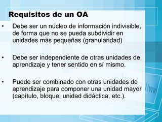 Requisitos de un OA Debe ser un núcleo de información indivisible, de forma que no se pueda subdividir en unidades más pequeñas (granularidad) Debe ser independiente de otras unidades de aprendizaje y tener sentido en sí mismo.  Puede ser combinado con otras unidades de aprendizaje para componer una unidad mayor (capítulo, bloque, unidad didáctica, etc.).  