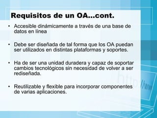 Requisitos de un OA…cont. Accesible dinámicamente a través de una base de datos en línea Debe ser diseñada de tal forma que los OA puedan ser utilizados en distintas plataformas y soportes.  Ha de ser una unidad duradera y capaz de soportar cambios tecnológicos sin necesidad de volver a ser rediseñada.  Reutilizable y flexible para incorporar componentes de varias aplicaciones. 