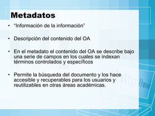 Metadatos “ Información de la información” Descripción del contenido del OA En el metadato el contenido del OA se describe bajo una serie de campos en los cuales se indexan términos controlados y específicos  Permite la búsqueda del documento y los hace accesible y recuperables para los usuarios y reutilizables en otras áreas académicas. 