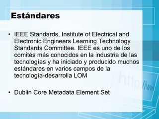 Estándares IEEE Standards, Institute of Electrical and Electronic Engineers Learning Technology Standards Committee. IEEE es uno de los comités más conocidos en la industria de las tecnologías y ha iniciado y producido muchos estándares en varios campos de la tecnología-desarrolla LOM Dublin Core Metadata Element Set 