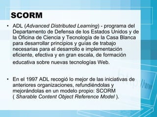 SCORM ADL ( Advanced Distributed Learning ) - programa del Departamento de Defensa de los Estados Unidos y de la Oficina de Ciencia y Tecnología de la Casa Blanca para desarrollar principios y guías de trabajo necesarias para el desarrollo e implementación eficiente, efectiva y en gran escala, de formación educativa sobre nuevas tecnologías Web.   En el 1997 ADL recogió lo mejor de las iniciativas de anteriores organizaciones, refundiéndolas y mejorándolas en un modelo propio: SCORM  (  Sharable Content Object Reference Model  ). 