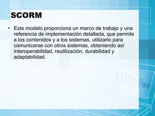 SCORM Este modelo proporciona un marco de trabajo y una referencia de implementación detallada, que permite a los contenidos y a los sistemas, utilizarlo para comunicarse con otros sistemas, obteniendo así interoperabilidad, reutilización, durabilidad y adaptabilidad. 