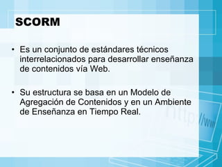 SCORM Es un conjunto de estándares técnicos interrelacionados para desarrollar enseñanza de contenidos vía Web.  Su estructura se basa en un Modelo de Agregación de Contenidos y en un Ambiente de Enseñanza en Tiempo Real. 
