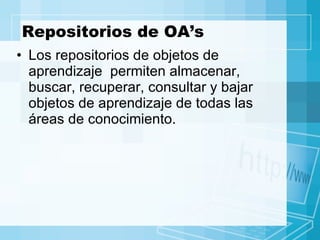 Repositorios de OA’s Los repositorios de objetos de aprendizaje  permiten almacenar, buscar, recuperar, consultar y bajar objetos de aprendizaje de todas las áreas de conocimiento. 