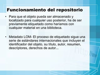Funcionamiento del repositorio Para que el objeto pueda ser almacenado y localizado para cualquier uso posterior, ha de ser previamente etiquetado como haríamos con cualquier material en una biblioteca. Metadato LOM- El proceso de etiquetado sigue una serie de estándares internacionales que incluyen el identificador del objeto, su título, autor, resumen, descriptores, derechos de autor... 