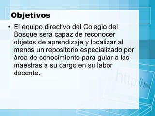 Objetivos El equipo directivo del Colegio del Bosque será capaz de reconocer objetos de aprendizaje y localizar al menos un repositorio especializado por área de conocimiento para guiar a las maestras a su cargo en su labor docente. 