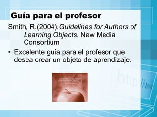 Guía para el profesor Smith, R.(2004) .Guidelines for Authors of  Learning Objects.  New Media  Consortium  Excelente guía para el profesor que desea crear un objeto de aprendizaje. 