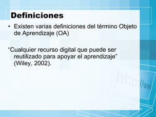 Definiciones Existen varias definiciones del término Objeto de Aprendizaje (OA) “ Cualquier recurso digital que puede ser reutilizado para apoyar el aprendizaje”  (Wiley, 2002). 