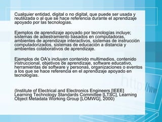 Cualquier  entidad, digital o no digital, que puede ser usada y reutilizada o al que se hace referencia durante el aprendizaje apoyado por las tecnologías. Ejemplos de aprendizaje apoyado por  tecnologías  incluye; sistemas de adiestramiento basados en computadoras, ambientes de aprendizaje interactivos, sistemas de instrucción computadorizados, sistemas de educación a distancia y ambientes colaborativos de aprendizaje. Ejemplos de OA’s incluyen contenido multimedios, contenido instruccional, objetivos de aprendizaje, software educativo, herramientas de software y personas, organizaciones o eventos a los que se hace referencia en el aprendizaje apoyado en tecnologías.  (Institute of Electrical and Electronics Engineers [IEEE] Learning Technology Standards Committee [LTSC], Learning Object Metadata Working Group [LOMWG], 2000)  