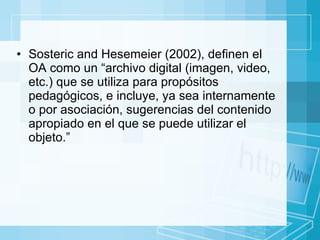 Sosteric and Hesemeier (2002), definen el OA como un “archivo digital (imagen, video, etc.) que se utiliza para propósitos pedagógicos, e incluye, ya sea internamente o por asociación, sugerencias del contenido apropiado en el que se puede utilizar el objeto.” 