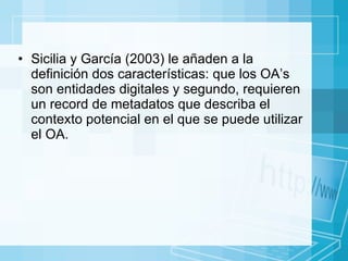 Sicilia y García (2003) le añaden a la definición dos características: que los OA’s son entidades digitales y segundo, requieren un record de metadatos que describa el contexto potencial en el que se puede utilizar el OA.  