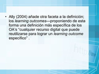 Ally (2004) añade otra faceta a la definición; los  learning outcomes— proponiendo de esta forma una definición más específica de los OA’s “cualquier recurso digital que puede reutilizarse para lograr un  learning outcome  específico” . 