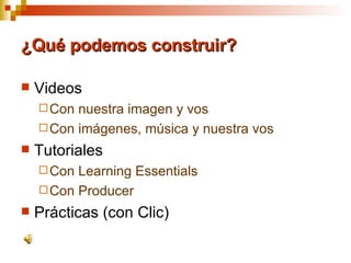 ¿Qué podemos construir? Videos  Con nuestra imagen y vos Con imágenes, música y nuestra vos Tutoriales Con Learning Essentials Con Producer Prácticas (con Clic) 