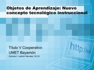 Objetos de Aprendizaje: Nuevo concepto tecnológico instruccional Título V Cooperativo  UMET Bayamón Carmen I. Lebrón Narváez, M.I.S. 