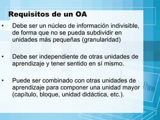Requisitos de un OA <ul><li>Debe ser un núcleo de información indivisible, de forma que no se pueda subdividir en unidades...