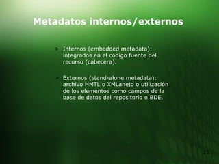 Metadatos internos/externos Internos (embedded metadata): integrados en el código fuente del recurso (cabecera). Externos (stand-alone metadata): archivo HMTL o XMLanejo o utilización de los elementos como campos de la base de datos del repositorio o BDE. 
