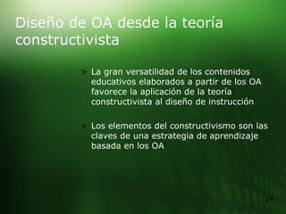 Diseño de OA desde la teoría constructivista   La gran versatilidad de los contenidos educativos elaborados a partir de los OA favorece la aplicación de la teoría constructivista al diseño de instrucción  Los elementos del constructivismo son las claves de una estrategia de aprendizaje basada en los OA 
