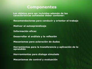 Componentes Los objetos para ser incluidos además de las características señaladas deber contener: Recomendaciones para conducir y orientar el trabajo Motivar el autoaprendizaje Información eficaz Desarrollar el análisis y la reflexión Mecanismos para aclaración de dudas Herramientas para la transferencia y aplicación de lo aprendido Herrramientas para dialogo simulado Mecanismos de control y evaluación 