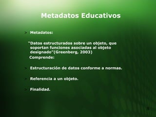 Metadatos Educativos Metadatos: “ Datos estructurados sobre un objeto, que soportan funciones asociadas al objeto designado”(Greenberg, 2003)  Comprende: Estructuración de datos conforme a normas. Referencia a un objeto. Finalidad. 
