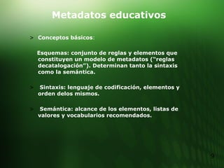 Metadatos educativos Conceptos básicos : Esquemas: conjunto de reglas y elementos que constituyen un modelo de metadatos (“reglas decatalogación”). Determinan tanto la sintaxis como la semántica. Sintaxis: lenguaje de codificación, elementos y orden delos mismos. Semántica: alcance de los elementos, listas de valores y vocabularios recomendados. 