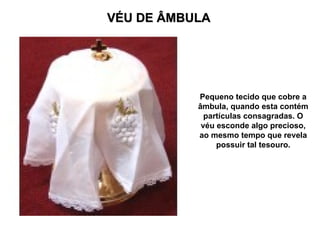 VÉU DE ÂMBULA
VÉU DE ÂMBULA
Pequeno tecido que cobre a
âmbula, quando esta contém
partículas consagradas. O
véu esconde algo precioso,
ao mesmo tempo que revela
possuir tal tesouro.
 