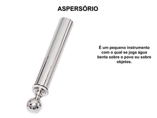 ASPERSÓRIO
ASPERSÓRIO
É um pequeno instrumento
com o qual se joga água
benta sobre o povo ou sobre
objetos.
 