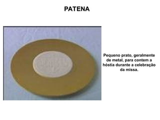 PATENA
PATENA
Pequeno prato, geralmente
de metal, para contem a
hóstia durante a celebração
da missa.
 