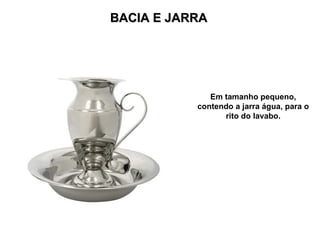 BACIA E JARRA
BACIA E JARRA
Em tamanho pequeno,
contendo a jarra água, para o
rito do lavabo.
 