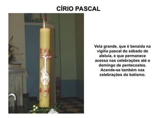 CÍRIO PASCAL
CÍRIO PASCAL
Vela grande, que é benzida na
vigília pascal do sábado de
aleluia, e que permanece
acessa nas celebrações até o
domingo de pentecostes.
Acende-se também nas
celebrações do batismo.
 