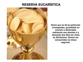 RESERVA EUCARÍSTICA
RESERVA EUCARÍSTICA
Nome que se dá às partículas
consagradas, guardadas no
sacrário e destinadas
sobretudo aos doentes e à
adoração dos fiéis em visita
ao Santíssimo. Devem ser
consumidas na missa
seguinte.
 