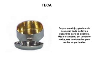 TECA
TECA
Pequeno estojo, geralmente
de metal, onde se leva a
eucaristia para os doentes.
Usa-se também, em tamanho
maior, nas celebrações para
conter as partículas.
 
