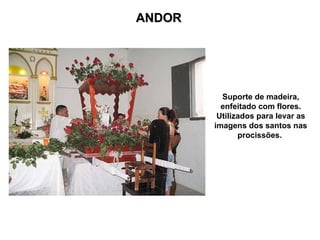ANDOR
ANDOR
Suporte de madeira,
enfeitado com flores.
Utilizados para levar as
imagens dos santos nas
procissões.
 