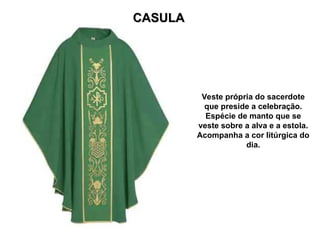 CASULA
CASULA
Veste própria do sacerdote
que preside a celebração.
Espécie de manto que se
veste sobre a alva e a estola.
Acompanha a cor litúrgica do
dia.
 
